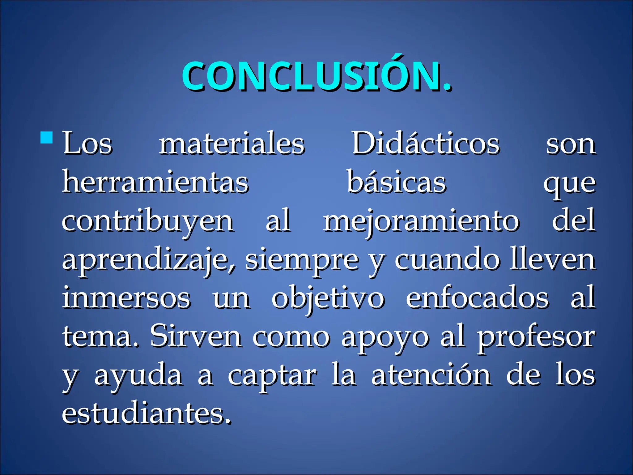CONCLUSIÓN.
CONCLUSIÓN.
 Los materiales Didácticos son
Los materiales Didácticos son
herramientas básicas que
herramientas básicas que
contribuyen al mejoramiento del
contribuyen al mejoramiento del
aprendizaje, siempre y cuando lleven
aprendizaje, siempre y cuando lleven
inmersos un objetivo enfocados al
inmersos un objetivo enfocados al
tema. Sirven como apoyo al profesor
tema. Sirven como apoyo al profesor
y ayuda a captar la atención de los
y ayuda a captar la atención de los
estudiantes
estudiantes.
.
 