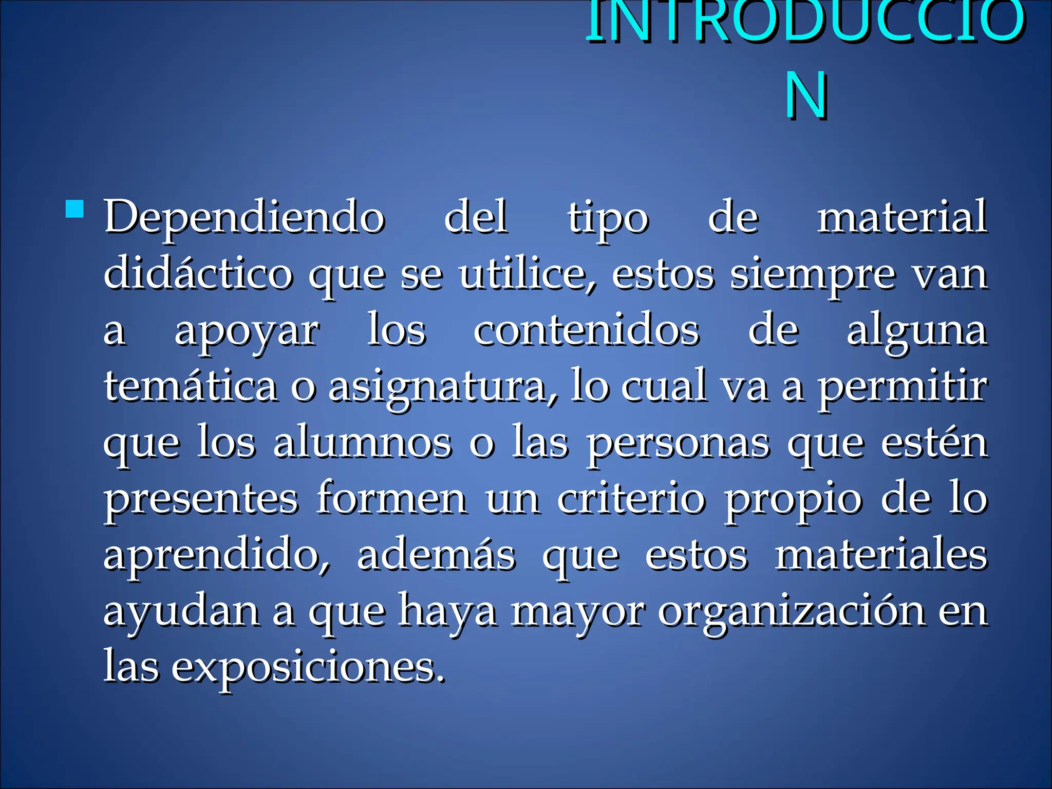 INTRODUCCIÓ
INTRODUCCIÓ
N
N
 Dependiendo del tipo de material
Dependiendo del tipo de material
didáctico que se utilice, estos siempre van
didáctico que se utilice, estos siempre van
a apoyar los contenidos de alguna
a apoyar los contenidos de alguna
temática o asignatura, lo cual va a permitir
temática o asignatura, lo cual va a permitir
que los alumnos o las personas que estén
que los alumnos o las personas que estén
presentes formen un criterio propio de lo
presentes formen un criterio propio de lo
aprendido, además que estos materiales
aprendido, además que estos materiales
ayudan a que haya mayor organización en
ayudan a que haya mayor organización en
las exposiciones.
las exposiciones.
 