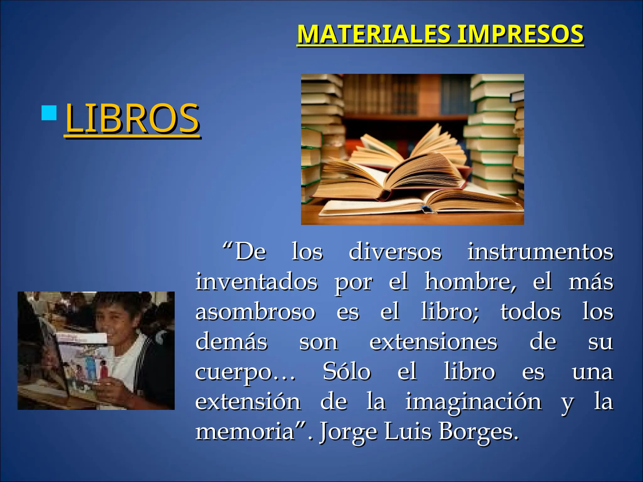 MATERIALES IMPRESOS
MATERIALES IMPRESOS
 LIBROS
LIBROS
“
“De los diversos instrumentos
De los diversos instrumentos
inventados por el hombre, el más
inventados por el hombre, el más
asombroso es el libro; todos los
asombroso es el libro; todos los
demás son extensiones de su
demás son extensiones de su
cuerpo… Sólo el libro es una
cuerpo… Sólo el libro es una
extensión de la imaginación y la
extensión de la imaginación y la
memoria”. Jorge Luis Borges.
memoria”. Jorge Luis Borges.
 