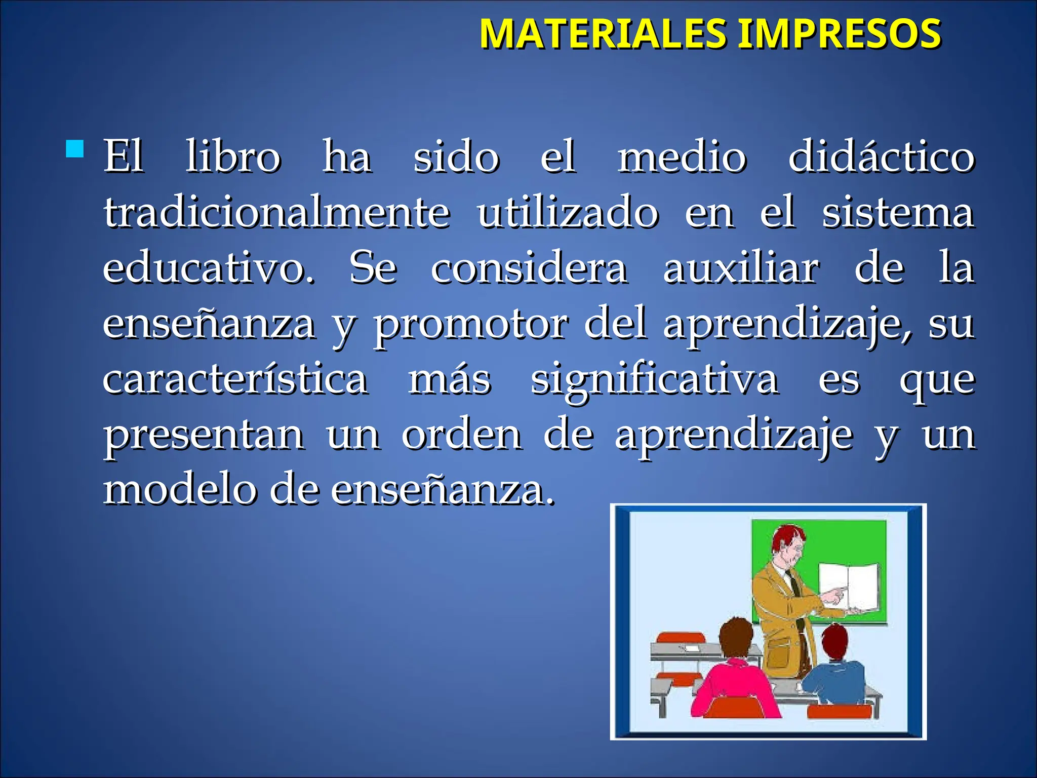  El libro ha sido el medio didáctico
El libro ha sido el medio didáctico
tradicionalmente utilizado en el sistema
tradicionalmente utilizado en el sistema
educativo. Se considera auxiliar de la
educativo. Se considera auxiliar de la
enseñanza y promotor del aprendizaje, su
enseñanza y promotor del aprendizaje, su
característica más significativa es que
característica más significativa es que
presentan un orden de aprendizaje y un
presentan un orden de aprendizaje y un
modelo de enseñanza.
modelo de enseñanza.
MATERIALES IMPRESOS
MATERIALES IMPRESOS
 