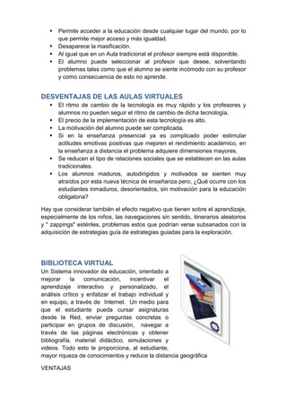    Permite acceder a la educación desde cualquier lugar del mundo, por lo
       que permite mejor acceso y más igualdad.
      Desaparece la masificación.
      Al igual que en un Aula tradicional el profesor siempre está disponible.
      El alumno puede seleccionar al profesor que desee, solventando
       problemas tales como que el alumno se siente incómodo con su profesor
       y como consecuencia de esto no aprende.


DESVENTAJAS DE LAS AULAS VIRTUALES
      El ritmo de cambio de la tecnología es muy rápido y los profesores y
       alumnos no pueden seguir el ritmo de cambio de dicha tecnología.
      El precio de la implementación de esta tecnología es alto.
      La motivación del alumno puede ser complicada.
      Si en la enseñanza presencial ya es complicado poder estimular
       actitudes emotivas positivas que mejoren el rendimiento académico, en
       la enseñanza a distancia el problema adquiere dimensiones mayores.
      Se reducen el tipo de relaciones sociales que se establecen en las aulas
       tradicionales.
      Los alumnos maduros, autodirigidos y motivados se sienten muy
       atraídos por esta nueva técnica de enseñanza pero, ¿Qué ocurre con los
       estudiantes inmaduros, desorientados, sin motivación para la educación
       obligatoria?

Hay que considerar también el efecto negativo que tienen sobre el aprendizaje,
especialmente de los niños, las navegaciones sin sentido, itinerarios aleatorios
y " zappings" estériles, problemas estos que podrían verse subsanados con la
adquisición de estrategias guía de estrategias guiadas para la exploración.




BIBLIOTECA VIRTUAL
Un Sistema innovador de educación, orientado a
mejorar     la    comunicación,     incentivar    el
aprendizaje interactivo y personalizado, el
análisis crítico y enfatizar el trabajo individual y
en equipo, a través de Internet. Un medio para
que el estudiante pueda cursar asignaturas
desde la Red, enviar preguntas concretas o
participar en grupos de discusión, navegar a
través de las páginas electrónicas y obtener
bibliografía, material didáctico, simulaciones y
videos. Todo esto le proporciona, al estudiante,
mayor riqueza de conocimientos y reduce la distancia geográfica

VENTAJAS
 