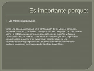  Los medios audiovisuales
tienen una poderosa influencia en la configuración de los valores, conductas,
pautas de consumo, actitudes, configuración del lenguaje, de las modas
sobre la población en general, pero especialmente en los niños y jóvenes
La educación escolar ni en su contenido ni en su tecnología tanto organizativa
como simbólica responde a las exigencias y características de una
sociedad dominadas p la producción, difusión y consumo de la información
mediante lenguajes y tecnologías audiovisuales e informáticas
 