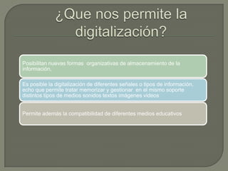 Posibilitan nuevas formas organizativas de almacenamiento de la
información,
Es posible la digitalización de diferentes señales o tipos de información,
echo que permite tratar memorizar y gestionar en el mismo soporte
distintos tipos de medios sonidos textos imágenes videos
Permite además la compatibilidad de diferentes medios educativos
 