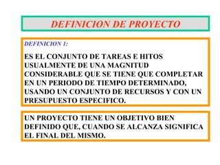 DEFINICION DE PROYECTO
DEFINICION 1:

ES EL CONJUNTO DE TAREAS E HITOS
USUALMENTE DE UNA MAGNITUD
CONSIDERABLE QUE SE TIENE QUE COMPLETAR
EN UN PERIODO DE TIEMPO DETERMINADO,
USANDO UN CONJUNTO DE RECURSOS Y CON UN
PRESUPUESTO ESPECIFICO.

UN PROYECTO TIENE UN OBJETIVO BIEN
DEFINIDO QUE, CUANDO SE ALCANZA SIGNIFICA
EL FINAL DEL MISMO.
 