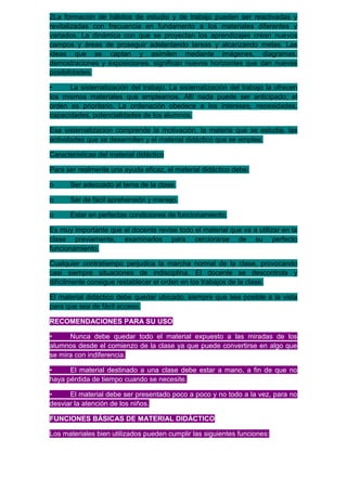 2La formación de hábitos de estudio y de trabajo pueden ser reactivadas y
revitalizadas con frecuencia en fundamento a los materiales diferentes y
variados. La dinámica con que se proyectan los aprendizajes crean nuevos
campos y áreas de proseguir adelantando tareas y alcanzando metas. Las
ideas que se captan y asimilen mediante imágenes, diagramas,
demostraciones y exposiciones, significan nuevos horizontes que dan nuevas
posibilidades.

•     La sistematización del trabajo. La sistematización del trabajo la ofrecen
los mismos materiales que empleamos. Allí nada puede ser anticipado; el
orden es prioritario. La ordenación obedece a los intereses, necesidades,
capacidades, potencialidades de los alumnos.

Esa sistematización comprende la motivación, la materia que se estudia, las
actividades que se desarrollen y el material didáctico que se emplee.

Características del material didáctico

Para ser realmente una ayuda eficaz, el material didáctico debe:

o     Ser adecuado al tema de la clase.

o     Ser de fácil aprehensión y manejo.

o     Estar en perfectas condiciones de funcionamiento.

Es muy importante que el docente revise todo el material que va a utilizar en la
clase previamente, examinarlos para cerciorarse de su perfecto
funcionamiento.

Cualquier contratiempo perjudica la marcha normal de la clase, provocando
casi siempre situaciones de indisciplina. El docente se descontrola y
difícilmente consigue restablecer el orden en los trabajos de la clase.

El material didáctico debe quedar ubicado, siempre que sea posible a la vista
para que sea de fácil acceso.

RECOMENDACIONES PARA SU USO

•     Nunca debe quedar todo el material expuesto a las miradas de los
alumnos desde el comienzo de la clase ya que puede convertirse en algo que
se mira con indiferencia.

•     El material destinado a una clase debe estar a mano, a fin de que no
haya pérdida de tiempo cuando se necesite.

•     El material debe ser presentado poco a poco y no todo a la vez, para no
desviar la atención de los niños.

FUNCIONES BÁSICAS DE MATERIAL DIDÁCTICO

Los materiales bien utilizados pueden cumplir las siguientes funciones:
 