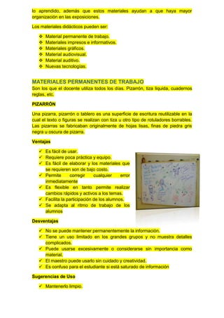 lo aprendido, además que estos materiales ayudan a que haya mayor
organización en las exposiciones.

Los materiales didácticos pueden ser:

      Material permanente de trabajo.
      Materiales impresos e informativos.
      Materiales gráficos.
      Material audiovisual.
      Material auditivo.
      Nuevas tecnologías.


MATERIALES PERMANENTES DE TRABAJO
Son los que el docente utiliza todos los días. Pizarrón, tiza liquida, cuadernos
reglas, etc.

PIZARRÓN

Una pizarra, pizarrón o tablero es una superficie de escritura reutilizable en la
cual el texto o figuras se realizan con tiza u otro tipo de rotuladores borrables.
Las pizarras se fabricaban originalmente de hojas lisas, finas de piedra gris
negra u oscura de pizarra.

Ventajas

    Es fácil de usar.
    Requiere poca práctica y equipo.
    Es fácil de elaborar y los materiales que
     se requieren son de bajo costo.
    Permite      corregir     cualquier    error
     inmediatamente
    Es flexible en tanto permite realizar
     cambios rápidos y activos a los temas.
    Facilita la participación de los alumnos.
    Se adapta al ritmo de trabajo de los
     alumnos

Desventajas

    No se puede mantener permanentemente la información.
    Tiene un uso limitado en los grandes grupos y no muestra detalles
     complicados.
    Puede usarse excesivamente o considerarse sin importancia como
     material.
    El maestro puede usarlo sin cuidado y creatividad.
    Es confuso para el estudiante si está saturado de información

Sugerencias de Uso

    Mantenerlo limpio.
 