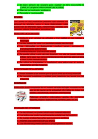 El largo periodo se requiere para publicar el libro incrementa la
      posibilidad de que la información se des actualice.
      Algunas veces el costo es elevado.
      Favorece la memorización.

REVISTA

Una revista es una publicación periódica que contiene una
variedad de artículos sobre u tema determinado, estas
pueden ser de diferentes tipos. Astronómicas, ciencias, cine,
deportes, historia, informática, educativas, etc.

VENTAJAS DE LA REVISTA

      Contiene gran variedad de artículos y gran calidad en sus noticias y
      reportajes.
      Un uso distinto del color y un verdadero deleite para los ojos.
      Las fotografías e ilustraciones muchas veces hermosas o
      dramáticamente testimoniales.
      Fomenta la lectura y la hace mas amena.
      Se puede utilizar como recurso didáctico, con ella se puede elaborar
      collage para saber que conocimientos tienen los alumnos sobre el tema
      a tratar o para reforzar el tema.
      Se utiliza la imaginación y creatividad para estructurar el tema al
      relacionarlos con las imágenes.

DESVENTAJAS DE LA REVISTA

      Pocos acceden a las revistas por lo que el costo no es muy accesible.
      Se necesita creatividad y análisis para relacionar los temas con las
      imágenes.

PERIÓDICOS

Publicación diaria compuesta de un número variable de hojas impresas en las
                  que se da cuenta de la actualidad informática en todas sus
                  facetas a escala local, nacional e internacional.

                 Podemos encontrar información acerca de economía,
                 deportes, música, espectáculos, sucesos, pren sa, etc.



VENTAJAS DEL PERIÓDICO

      De fácil acceso, se puede utilizar como material didáctico.
      Los lectores se involucran activamente en la lectura del periódico.
      Se pueden analizar las partes que contiene el periódico.
      Alcanza una audiencia diversa y amplia.
      Los estudiantes pueden realizar su propio periódico escolar.
 