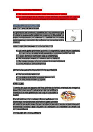 DESVENTAJAS DEL PERIÓDICO

      Se satura de información y no es atractivo para el público.
      El espacio que se le destina a loa artículos es reducido en algunas
      ocasiones y no alcanzan el nivel de profundidad deseado por el lector.


MATERIALES GRAFICOS
PROYECTOR DE ACETATOS

El proyector de acetatos, consiste en un proyector que
traslada a una pantalla imágenes impresas o dibujadas en
hojas transparentes de acetatos. También se la llama
retroproyector, proyector de reflejado o proyectos sobre
cabeza.

VENTAJAS DEL PROYECTOS DE ACETATOS

      Es ideal para proyectar gráficos y diagramas, para rótulos grandes,
      figuras, mapas simples, graficas sencillas, mensajes sintéticos, etc.
      Puede contener ilustración para la enseñanza.
      Se usan para apoyar la presentación de un tema.
      Se puede regresar al tema anterior sin mayor dificultad.
      Sirve de apoyo para el expositor


DESVENTAJAS DEL PROYECTOS DE ACETATOS

      Se necesita luz eléctrica.
      No se puede prender y apagar a cada rato.
      La letra debe ser clara y legible.

CARTELES.

Término en que se designa la obra grafica e impresa formada de imagen y
texto, de gran tamaño situada en la vía publica y
destinada a dar publicidad de algún producto o
hecho.

En el sistema de carteles deben reflejarse los
elementos fundamentales, el profesor debe preparar
el material de estudio en forma de dibujos simples, signos convencionales,
esquemas lógicos que ayuden a conocer la realidad a nivel de
representaciones.

VENTAJAS DE LOS CARTELES
 