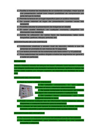 Facilita a mostrar los resultados de un contenido complejo, mejor que en
      una presentación verbal (con mayor posibilidad de comprensión por
      parte del que lo recibe).
      Permite la lectura en un lugar especifico para un publico interesado.
      Se puede retornar al lugar de presentación cuantas veces sea
      necesario.
      Posibilita estudiar la presentación de imágenes en detalle.
      El autor puede distribuir, en cualquier momento, plegables con
      información mas detallada.
      Admite la utilización de varios tipos de ilustraciones, tales como
      fotografías, graficos, dibujos, pinturas, etc.

DESVENTAJAS DE LOS CARTELES

      Limitaciones creativas y escaso nivel de atención, debido a que las
      personas en promedio lo ven menos de 10 segundos.
      Los textos promedio de los exteriores solo tiene entre 7 y 10 palabras.
      Poca selectividad de publico dirigido a todos los segmentos en general y
      a nadie en particular.

ROTAFOLIO

Tablero didáctico dotado de pliegos de papel, utilizado para escribir o ilustrar.
Los pliegos conforman una sucesión seriada de láminas, gráficos o textos, las
cuales están sujetas por margen superior, se exponen con facilidad de una a
una.

VENTAJAS DEL ROTAFOLIO

      Fácil de hacer y utilizar (manipular).
                                Se prepara previamente, lo que permite
                         consultar el tema y diseñarlo adecuadamente.
                                Se puede contemplar la información del rotafolio
                         con algún otro material ilustrado o cualquier tipo.
                                Se pueden hacer anotaciones que vallan
                         surgiendo durante la clase.
      Puede contener cualquier tipo de información frases, palabras, dibujos,
      diagramas, o cualquier ilustración para la enseñanza.
      En síntesis se usa para apoyar la presentación de un tema, explicarlo,
      ilustrarlo, resumirlo y para complementar otras ayudas didácticas.

DESVENTAJAS DEL ROTAFOLIO

      Se necesita un respaldo con forma de caballete para fijar los papeles.
      Se necesita creatividad, para diseñarlo, además de una excelente
      ortografía y caligrafía.
 