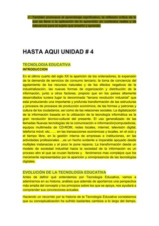  También promueve el aprendizaje significativo, la reflexión crítica de lo
     que se lleve o la aplicación de lo aprendido en contextos reales y de
     relevancia para el sujeto que enseña y aprende.




HASTA AQUI UNIDAD # 4

TECNOLOGIA EDUCATIVA
INTRODUCCION

En el último cuarto del siglo XX la aparición de los ordenadores, la expansión
de la demanda de servicios de consumo terciario, la toma de conciencia del
agotamiento de los recursos naturales y de los efectos negativos de la
industrialización, las nuevas formas de organización y distribución de la
información, junto a otros factores, propicio que en los países altamente
desarrollados tuviera lugar la denominada “tercera revolución industrial” que
está produciendo una importante y profunda transformación de las estructuras
y procesos de procesos de producción económica, de las formas y patrones y
cultura de los ciudadanos, así como de las relaciones sociales. La digitalización
de la información basada en la utilización de la tecnología informática es la
gran revolución técnico-cultural del presente. El uso generalizado de las
llamadas Nuevas tecnologías de la comunicación e información(computadoras,
equipos multimedia de CD-ROM, redes locales, internet, televisión digital,
telefonía móvil, etc…… en las transacciones económicas y locales, en el ocio y
el tiempo libre, en la gestión interna de empresas e instituciones, en las
actividades profesionales…,es un hecho evidente e imparable apoyado desde
multiples instanacias y al poco le pone reparos. La transformación desde un
modelo de sociedad industrial hacia la sociedad de la información es un
proceso ebn el que se cruzan factores y fenómenos mas complejos que los
meramente representados por la aparición y omnipresencia de las tecnologías
digitales.


EVOLUCIÓN DE LA TECNOLOGÍA EDUCATIVA
Antes de definir qué entendemos por Tecnología Educativa, vamos a
adentrarnos en su historia, análisis que además de aportarnos una perspectiva
más amplia del concepto y los principios sobre los que se apoya, nos ayudará a
comprender sus concreciones actuales.

Haciendo un recorrido por la historia de la Tecnología Educativa constatamos
que su conceptualización ha sufrido bastantes cambios a lo largo del tiempo,
 