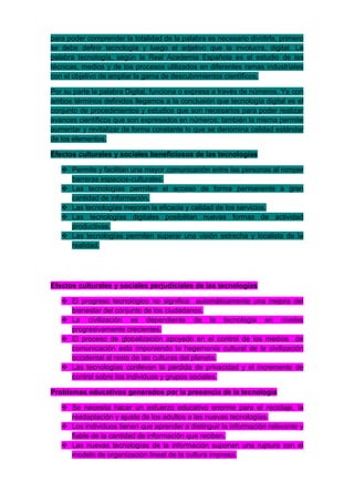 para poder comprender la totalidad de la palabra es necesario dividirla, primero
se debe definir tecnología y luego el adjetivo que la involucra, digital. La
palabra tecnología, según la Real Academia Española es el estudio de las
técnicas, medios y de los procesos utilizados en diferentes ramas industriales
con el objetivo de ampliar la gama de descubrimientos científicos.

Por su parte la palabra Digital, funciona o expresa a través de números. Ya con
ambos términos definidos llegamos a la conclusión que tecnología digital es el
conjunto de procedimientos y estudios que son necesarios para poder realizar
avances científicos que son expresados en números; también la misma permite
aumentar y revitalizar de forma constante lo que se denomina calidad estándar
de los elementos.

Efectos culturales y sociales beneficiosos de las tecnologías

    Permite y facilitan una mayor comunicación entre las personas al romper
     barreras espacios-culturales.
    Las tecnologías permiten el acceso de forma permanente a gran
     cantidad de información.
    Las tecnologías mejoran la eficacia y calidad de los servicios.
    Las tecnologías digitales posibilitan nuevas formas de actividad
     productivas.
    Las tecnologías permiten superar una visión estrecha y localista de la
     realidad.




Efectos culturales y sociales perjudiciales de las tecnologías

    El progreso tecnológico no significa automáticamente una mejora del
     bienestar del conjunto de los ciudadanos.
    La civilización es dependiente de la tecnología en niveles
     progresivamente crecientes.
    El proceso de globalización apoyado en el control de los medios de
     comunicación esta imponiendo la hegemonía cultural de la civilización
     occidental al resto de las culturas del planeta.
    Las tecnologías conllevan la perdida de privacidad y el incremento de
     control sobre los individuos y grupos sociales.

Problemas educativos generados por la presencia de la tecnología

    Se necesita hacer un esfuerzo educativo enorme para el reciclaje, la
     readaptación y ajuste de los adultos a las nuevas tecnologías.
    Los individuos tienen que aprender a distinguir la información relevante y
     fiable de la cantidad de información que reciben.
    Las nuevas tecnologías de la información suponen una ruptura con el
     modelo de organización lineal de la cultura impresa.
 