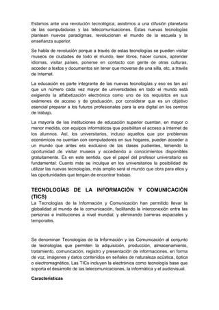 Estamos ante una revolución tecnológica; asistimos a una difusión planetaria
de las computadoras y las telecomunicaciones. Estas nuevas tecnologías
plantean nuevos paradigmas, revolucionan el mundo de la escuela y la
enseñanza superior.

Se habla de revolución porque a través de estas tecnologías se pueden visitar
museos de ciudades de todo el mundo, leer libros, hacer cursos, aprender
idiomas, visitar países, ponerse en contacto con gente de otras culturas,
acceder a textos y documentos sin tener que moverse de una silla, etc, a través
de Internet.

La educación es parte integrante de las nuevas tecnologías y eso es tan así
que un número cada vez mayor de universidades en todo el mundo está
exigiendo la alfabetización electrónica como uno de los requisitos en sus
exámenes de acceso y de graduación, por considerar que es un objetivo
esencial preparar a los futuros profesionales para la era digital en los centros
de trabajo.

La mayoría de las instituciones de educación superior cuentan, en mayor o
menor medida, con equipos informáticos que posibilitan el acceso a Internet de
los alumnos. Así, los universitarios, incluso aquellos que por problemas
económicos no cuentan con computadores en sus hogares, pueden acceder a
un mundo que antes era exclusivo de las clases pudientes, teniendo la
oportunidad de visitar museos y accediendo a conocimientos disponibles
gratuitamente. Es en este sentido, que el papel del profesor universitario es
fundamental: Cuanto más se inculque en los universitarios la posibilidad de
utilizar las nuevas tecnologías, más amplio será el mundo que obra para ellos y
las oportunidades que tengan de encontrar trabajo.


TECNOLOGÍAS DE LA INFORMACIÓN Y COMUNICACIÓN
(TICS)
La Tecnologías de la Información y Comunicación han permitido llevar la
globalidad al mundo de la comunicación, facilitando la interconexión entre las
personas e instituciones a nivel mundial, y eliminando barreras espaciales y
temporales.



Se denominan Tecnologías de la Información y las Comunicación al conjunto
de tecnologías que permiten la adquisición, producción, almacenamiento,
tratamiento, comunicación, registro y presentación de informaciones, en forma
de voz, imágenes y datos contenidos en señales de naturaleza acústica, óptica
o electromagnética. Las TICs incluyen la electrónica como tecnología base que
soporta el desarrollo de las telecomunicaciones, la informática y el audiovisual.

Características
 