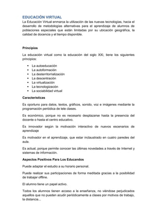 EDUCACIÓN VIRTUAL
La Educación Virtual enmarca la utilización de las nuevas tecnologías, hacia el
desarrollo de metodologías alternativas para el aprendizaje de alumnos de
poblaciones especiales que están limitadas por su ubicación geográfica, la
calidad de docencia y el tiempo disponible.



Principios

La educación virtual como la educación del siglo XXI, tiene los siguientes
principios:

      La autoeducación
      La autoformación
      La desterritorrialización
      La descentración
      La virtualización
      La tecnologización
      La sociabilidad virtual

Características

Es oportuno para datos, textos, gráficos, sonido, voz e imágenes mediante la
programación periódica de tele clases.

Es económico, porque no es necesario desplazarse hasta la presencia del
docente o hasta el centro educativo.

Es innovador según la motivación interactivo de nuevos escenarios de
aprendizaje

Es motivador en el aprendizaje, que estar inclaustrado en cuatro paredes del
aula.

Es actual, porque permite conocer las últimas novedades a través de Internet y
sistemas de información.

Aspectos Positivos Para Los Educandos

Puede adaptar el estudio a su horario personal.

Puede realizar sus participaciones de forma meditada gracias a la posibilidad
de trabajar offline.

El alumno tiene un papel activo.

Todos los alumnos tienen acceso a la enseñanza, no viéndose perjudicados
aquellos que no pueden acudir periódicamente a clases por motivos de trabajo,
la distancia...
 