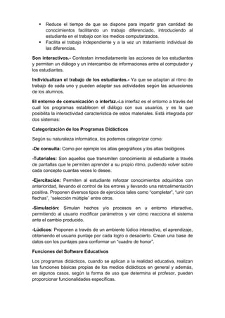    Reduce el tiempo de que se dispone para impartir gran cantidad de
       conocimientos facilitando un trabajo diferenciado, introduciendo al
       estudiante en el trabajo con los medios computarizados.
      Facilita el trabajo independiente y a la vez un tratamiento individual de
       las diferencias.

Son interactivos.- Contestan inmediatamente las acciones de los estudiantes
y permiten un diálogo y un intercambio de informaciones entre el computador y
los estudiantes.

Individualizan el trabajo de los estudiantes.- Ya que se adaptan al ritmo de
trabajo de cada uno y pueden adaptar sus actividades según las actuaciones
de los alumnos.

El entorno de comunicación o interfaz.-La interfaz es el entorno a través del
cual los programas establecen el diálogo con sus usuarios, y es la que
posibilita la interactividad característica de estos materiales. Está integrada por
dos sistemas:

Categorización de los Programas Didácticos

Según su naturaleza informática, los podemos categorizar como:

-De consulta: Como por ejemplo los atlas geográficos y los atlas biológicos

-Tutoriales: Son aquellos que transmiten conocimiento al estudiante a través
de pantallas que le permiten aprender a su propio ritmo, pudiendo volver sobre
cada concepto cuantas veces lo desee.

-Ejercitación: Permiten al estudiante reforzar conocimientos adquiridos con
anterioridad, llevando el control de los errores y llevando una retroalimentación
positiva. Proponen diversos tipos de ejercicios tales como “completar”, “unir con
flechas”, “selección múltiple” entre otros.

-Simulación: Simulan hechos y/o procesos en u entorno interactivo,
permitiendo al usuario modificar parámetros y ver cómo reacciona el sistema
ante el cambio producido.

-Lúdicos: Proponen a través de un ambiente lúdico interactivo, el aprendizaje,
obteniendo el usuario puntaje por cada logro o desacierto. Crean una base de
datos con los puntajes para conformar un “cuadro de honor”.

Funciones del Software Educativos

Los programas didácticos, cuando se aplican a la realidad educativa, realizan
las funciones básicas propias de los medios didácticos en general y además,
en algunos casos, según la forma de uso que determina el profesor, pueden
proporcionar funcionalidades específicas.
 