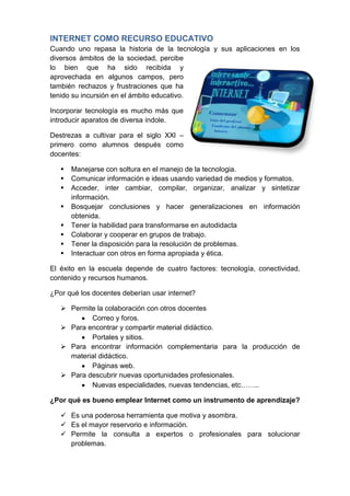 INTERNET COMO RECURSO EDUCATIVO
Cuando uno repasa la historia de la tecnología y sus aplicaciones en los
diversos ámbitos de la sociedad, percibe
lo bien que ha sido recibida y
aprovechada en algunos campos, pero
también rechazos y frustraciones que ha
tenido su incursión en el ámbito educativo.

Incorporar tecnología es mucho más que
introducir aparatos de diversa índole.

Destrezas a cultivar para el siglo XXl –
primero como alumnos después como
docentes:

      Manejarse con soltura en el manejo de la tecnologia.
      Comunicar información e ideas usando variedad de medios y formatos.
      Acceder, inter cambiar, compilar, organizar, analizar y sintetizar
       información.
      Bosquejar conclusiones y hacer generalizaciones en información
       obtenida.
      Tener la habilidad para transformarse en autodidacta
      Colaborar y cooperar en grupos de trabajo.
      Tener la disposición para la resolución de problemas.
      Interactuar con otros en forma apropiada y ética.

El éxito en la escuela depende de cuatro factores: tecnología, conectividad,
contenido y recursos humanos.

¿Por qué los docentes deberían usar internet?

    Permite la colaboración con otros docentes
           Correo y foros.
    Para encontrar y compartir material didáctico.
           Portales y sitios.
    Para encontrar información complementaria para la producción de
     material didáctico.
           Páginas web.
    Para descubrir nuevas oportunidades profesionales.
           Nuevas especialidades, nuevas tendencias, etc……..

¿Por qué es bueno emplear Internet como un instrumento de aprendizaje?

    Es una poderosa herramienta que motiva y asombra.
    Es el mayor reservorio e información.
    Permite la consulta a expertos o profesionales para solucionar
     problemas.
 