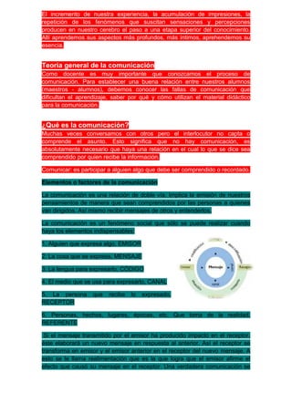 El incremento de nuestra experiencia, la acumulación de impresiones, la
repetición de los fenómenos que suscitan sensaciones y percepciones
producen en nuestro cerebro el paso a una etapa superior del conocimiento.
Allí aprendemos sus aspectos más profundos, más íntimos, aprehendemos su
esencia.


Teoría general de la comunicación
Como docente es muy importante que conozcamos el proceso de
comunicación. Para establecer una buena relación entre nuestros alumnos
(maestros - alumnos), debemos conocer las fallas de comunicación que
dificultan el aprendizaje, saber por qué y cómo utilizan el material didáctico
para la comunicación.


¿Qué es la comunicación?
Muchas veces conversamos con otros pero el interlocutor no capta o
comprende el asunto. Esto significa que no hay comunicación, es
absolutamente necesario que haya una relación en el cual lo que se dice sea
comprendido por quien recibe la información.

Comunicar: es participar a alguien algo que debe ser comprendido o recordado.

Elementos o factores de la comunicación

La comunicación es una relación de doble vía. Implica la emisión de nuestros
pensamientos de manera que sean comprendidos por las personas a quienes
van dirigidos. Así mismo recibir mensajes de otros y entenderlos.

La comunicación es un fenómeno social que sólo se puede realizar cuando
haya los elementos indispensables:

1. Alguien que expresa algo, EMISOR

2. La cosa que se expresa, MENSAJE

3. La lengua para expresarlo, CÓDIGO

4. El medio que se usa para expresarlo, CANAL

5. La persona      que   recibe   lo   expresado,
RECEPTOR

6. Personas, hechos, lugares, épocas, etc. Que toma de la realidad,
REFERENTE

 Si el mensaje transmitido por el emisor ha producido impacto en el receptor,
éste elaborará un nuevo mensaje en respuesta al anterior. Así el receptor se
transforma en emisor y el emisor anterior en el receptor del nuevo mensaje. A
esto se le llama realimentación que es la que logra que el emisor afirme el
efecto que causó su mensaje en el receptor. Una verdadera comunicación se
 