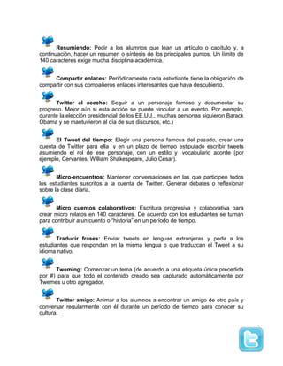 Resumiendo: Pedir a los alumnos que lean un artículo o capítulo y, a
continuación, hacer un resumen o síntesis de los principales puntos. Un límite de
140 caracteres exige mucha disciplina académica.
Compartir enlaces: Periódicamente cada estudiante tiene la obligación de
compartir con sus compañeros enlaces interesantes que haya descubierto.
Twitter al acecho: Seguir a un personaje famoso y documentar su
progreso. Mejor aún si esta acción se puede vincular a un evento. Por ejemplo,
durante la elección presidencial de los EE.UU., muchas personas siguieron Barack
Obama y se mantuvieron al día de sus discursos, etc.)
El Tweet del tiempo: Elegir una persona famosa del pasado, crear una
cuenta de Twitter para ella y en un plazo de tiempo estipulado escribir tweets
asumiendo el rol de ese personaje, con un estilo y vocabulario acorde (por
ejemplo, Cervantes, William Shakespeare, Julio César).
Micro-encuentros: Mantener conversaciones en las que participen todos
los estudiantes suscritos a la cuenta de Twitter. Generar debates o reflexionar
sobre la clase diaria.
Micro cuentos colaborativos: Escritura progresiva y colaborativa para
crear micro relatos en 140 caracteres. De acuerdo con los estudiantes se turnan
para contribuir a un cuento o “historia” en un período de tiempo.
Traducir frases: Enviar tweets en lenguas extranjeras y pedir a los
estudiantes que respondan en la misma lengua o que traduzcan el Tweet a su
idioma nativo.
Tweming: Comenzar un tema (de acuerdo a una etiqueta única precedida
por #) para que todo el contenido creado sea capturado automáticamente por
Twemes u otro agregador.
Twitter amigo: Animar a los alumnos a encontrar un amigo de otro país y
conversar regularmente con él durante un período de tiempo para conocer su
cultura.
 