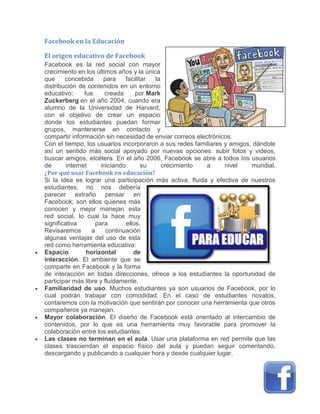 Facebook en la Educación
El origen educativo de Facebook
Facebook es la red social con mayor
crecimiento en los últimos años y la única
que concebida para facilitar la
distribución de contenidos en un entorno
educativo; fue creada por Mark
Zuckerberg en el año 2004, cuando era
alumno de la Universidad de Harvard,
con el objetivo de crear un espacio
donde los estudiantes puedan formar
grupos, mantenerse en contacto y
compartir información sin necesidad de enviar correos electrónicos.
Con el tiempo, los usuarios incorporaron a sus redes familiares y amigos, dándole
así un sentido más social apoyado por nuevas opciones: subir fotos y videos,
buscar amigos, etcétera. En el año 2006, Facebook se abre a todos los usuarios
de internet iniciando su crecimiento a nivel mundial.
¿Por qué usar Facebook en educación?
Si la idea es lograr una participación más activa, fluida y efectiva de nuestros
estudiantes, no nos debería
parecer extraño pensar en
Facebook; son ellos quienes más
conocen y mejor manejan esta
red social, lo cual la hace muy
significativa para ellos.
Revisaremos a continuación
algunas ventajas del uso de esta
red como herramienta educativa:
 Espacio horizontal de
interacción. El ambiente que se
comparte en Facebook y la forma
de interacción en todas direcciones, ofrece a los estudiantes la oportunidad de
participar más libre y fluidamente.
 Familiaridad de uso. Muchos estudiantes ya son usuarios de Facebook, por lo
cual podrán trabajar con comodidad. En el caso de estudiantes novatos,
contaremos con la motivación que sentirán por conocer una herramienta que otros
compañeros ya manejan.
 Mayor colaboración. El diseño de Facebook está orientado al intercambio de
contenidos, por lo que es una herramienta muy favorable para promover la
colaboración entre los estudiantes.
 Las clases no terminan en el aula. Usar una plataforma en red permite que las
clases trasciendan el espacio físico del aula y puedan seguir comentando,
descargando y publicando a cualquier hora y desde cualquier lugar.
 