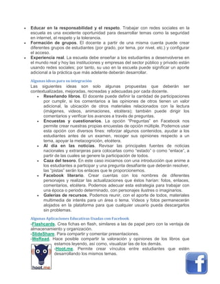  Educar en la responsabilidad y el respeto. Trabajar con redes sociales en la
escuela es una excelente oportunidad para desarrollar temas como la seguridad
en internet, el respeto y la tolerancia.
 Formación de grupos. El docente a partir de una misma cuenta puede crear
diferentes grupos de estudiantes (por grado, por tema, por nivel, etc.) y configurar
el acceso.
 Experiencia real. La escuela debe enseñar a los estudiantes a desenvolverse en
el mundo real y hoy las instituciones y empresas del sector público y privado están
usando redes sociales; por tanto, su uso en la escuela puede significar un aporte
adicional a la práctica que más adelante deberán desarrollar.
Algunas ideas para su integración
Las siguientes ideas son solo algunas propuestas que deberán ser
contextualizadas, mejoradas, recreadas y adecuadas por cada docente.
 Reseñando libros. El docente puede definir la cantidad de participaciones
por cumplir, si los comentarios a las opiniones de otros tienen un valor
adicional, la ubicación de otros materiales relacionados con la lectura
(imágenes, videos, animaciones, etcétera); también puede dirigir los
comentarios y verificar los avances a través de preguntas.
 Encuestas y cuestionarios. La opción “Preguntas” en Facebook nos
permite crear nuestras propias encuestas de opción múltiple. Podemos usar
esta opción con diversos fines: reforzar algunos contenidos, ayudar a los
estudiantes antes de un examen, recoger sus opiniones respecto a un
tema, apoyar la metacognición, etcétera.
 Al día en las noticias. Revisar las principales fuentes de noticias
nacionales y extranjeras para colocarlas como “estado” o como “enlace”, a
partir de las cuales se genere la participación de todos.
 Caza del tesoro. En este caso iniciamos con una introducción que anime a
los estudiantes a participar y una pregunta desafiante que deberán resolver,
las “pistas” serán los enlaces que le proporcionemos.
 Facebook literario. Crear cuentas con los nombres de diferentes
personajes y realizar las actualizaciones que éstos harían: fotos, enlaces,
comentarios, etcétera. Podemos adecuar esta estrategia para trabajar con
una época o periodo determinado, con personajes ilustres o imaginarios.
 Galerías de recursos. Podemos reunir, con el aporte de todos, materiales
multimedia de interés para un área o tema. Videos y fotos permanecerán
alojados en la plataforma para que cualquier usuario pueda descargarlos
sin problemas.
Algunas Aplicaciones Educativas Usadas con Facebook
-Flashcards. Crea fichas en flash, similares a las de papel pero con la ventaja de
almacenamiento y organización.
-SlideShare. Para compartir y comentar presentaciones.
-WeRead. Hace posible compartir la valoración y opiniones de los libros que
estamos leyendo, así como, visualizar las de los demás.
-Hoot.me. Permite crear vínculos entre estudiantes que estén
desarrollando los mismos temas.
 