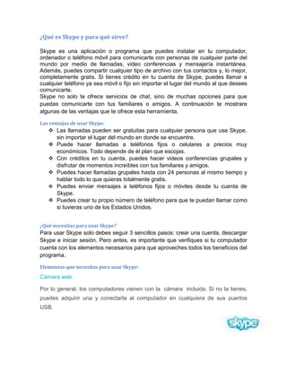 ¿Qué es Skype y para qué sirve?
Skype es una aplicación o programa que puedes instalar en tu computador,
ordenador o teléfono móvil para comunicarte con personas de cualquier parte del
mundo por medio de llamadas, video conferencias y mensajería instantánea.
Además, puedes compartir cualquier tipo de archivo con tus contactos y, lo mejor,
completamente gratis. Si tienes crédito en tu cuenta de Skype, puedes llamar a
cualquier teléfono ya sea móvil o fijo sin importar el lugar del mundo al que desees
comunicarte.
Skype no solo te ofrece servicios de chat, sino de muchas opciones para que
puedas comunicarte con tus familiares o amigos. A continuación te mostrare
algunas de las ventajas que te ofrece esta herramienta.
Las ventajas de usar Skype:
 Las llamadas pueden ser gratuitas para cualquier persona que use Skype,
sin importar el lugar del mundo en donde se encuentre.
 Puede hacer llamadas a teléfonos fijos o celulares a precios muy
económicos. Todo depende de él plan que escojas.
 Con créditos en tu cuenta, puedes hacer videos conferencias grupales y
disfrutar de momentos increíbles con tus familiares y amigos.
 Puedes hacer llamadas grupales hasta con 24 personas al mismo tiempo y
hablar todo lo que quieras totalmente gratis.
 Puedes enviar mensajes a teléfonos fijos o móviles desde tu cuenta de
Skype.
 Puedes crear tu propio número de teléfono para que te puedan llamar como
si tuvieras uno de los Estados Unidos.
¿Qué necesitas para usar Skype?
Para usar Skype solo debes seguir 3 sencillos pasos: crear una cuenta, descargar
Skype e iniciar sesión. Pero antes, es importante que verifiques si tu computador
cuenta con los elementos necesarios para que aproveches todos los beneficios del
programa.
Elementos que necesitas para usar Skype:
Cámara web:
Por lo general, los computadores vienen con la cámara incluida. Si no la tienes,
puedes adquirir una y conectarla al computador en cualquiera de sus puertos
USB.
 