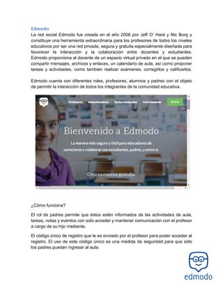Edmodo
La red social Edmodo fue creada en el año 2008 por Jeff O’ Hará y Nic Borg y
constituye una herramienta extraordinaria para los profesores de todos los niveles
educativos por ser una red privada, segura y gratuita especialmente diseñada para
favorecer la interacción y la colaboración entre docentes y estudiantes.
Edmodo proporciona al docente de un espacio virtual privado en el que se pueden
compartir mensajes, archivos y enlaces, un calendario de aula, así como proponer
tareas y actividades, como también realizar exámenes, corregirlos y calificarlos.
Edmodo cuenta con diferentes roles, profesores, alumnos y padres con el objeto
de permitir la interacción de todos los integrantes de la comunidad educativa.
¿Cómo funciona?
El rol de padres permite que éstos estén informados de las actividades de aula,
tareas, notas y eventos con solo acceder y mantener comunicación con el profesor
a cargo de su hijo mediante,
El código único de registro que le es enviado por el profesor para poder acceder al
registro. El uso de este código único es una medida de seguridad para que sólo
los padres puedan ingresar al aula.
 