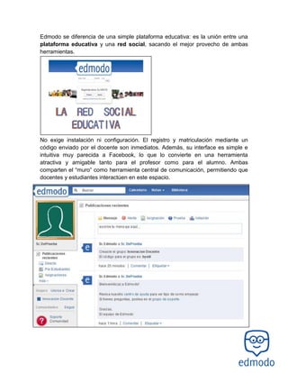 Edmodo se diferencia de una simple plataforma educativa: es la unión entre una
plataforma educativa y una red social, sacando el mejor provecho de ambas
herramientas.
No exige instalación ni configuración. El registro y matriculación mediante un
código enviado por el docente son inmediatos. Además, su interface es simple e
intuitiva muy parecida a Facebook, lo que lo convierte en una herramienta
atractiva y amigable tanto para el profesor como para el alumno. Ambas
comparten el “muro” como herramienta central de comunicación, permitiendo que
docentes y estudiantes interactúen en este espacio.
 