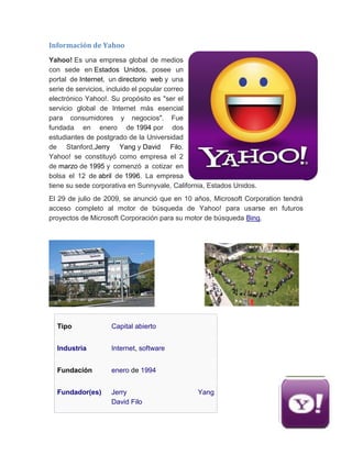 Información de Yahoo
Yahoo! Es una empresa global de medios
con sede en Estados Unidos, posee un
portal de Internet, un directorio web y una
serie de servicios, incluido el popular correo
electrónico Yahoo!. Su propósito es "ser el
servicio global de Internet más esencial
para consumidores y negocios". Fue
fundada en enero de 1994 por dos
estudiantes de postgrado de la Universidad
de Stanford,Jerry Yang y David Filo.
Yahoo! se constituyó como empresa el 2
de marzo de 1995 y comenzó a cotizar en
bolsa el 12 de abril de 1996. La empresa
tiene su sede corporativa en Sunnyvale, California, Estados Unidos.
El 29 de julio de 2009, se anunció que en 10 años, Microsoft Corporation tendrá
acceso completo al motor de búsqueda de Yahoo! para usarse en futuros
proyectos de Microsoft Corporación para su motor de búsqueda Bing.
Tipo Capital abierto
Industria Internet, software
Fundación enero de 1994
Fundador(es) Jerry Yang
David Filo
 