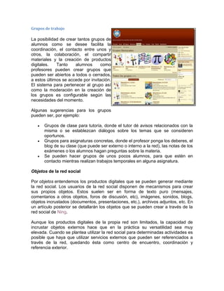 Grupos de trabajo
La posibilidad de crear tantos grupos de
alumnos como se desee facilita la
coordinación, el contacto entre unos y
otros, la colaboración, el compartir
materiales y la creación de productos
digitales. Tanto alumnos como
profesores pueden crear grupos que
pueden ser abiertos a todos o cerrados,
a estos últimos se accede por invitación.
El sistema para pertenecer al grupo así
como la moderación en la creación de
los grupos es configurable según las
necesidades del momento.
Algunas sugerencias para los grupos
pueden ser, por ejemplo:
 Grupos de clase para tutoría, donde el tutor dé avisos relacionados con la
misma o se establezcan diálogos sobre los temas que se consideren
oportunos.
 Grupos para asignaturas concretas, donde el profesor ponga los deberes, el
blog de su clase (que puede ser externo o interno a la red), las notas de los
exámenes o los alumnos hagan preguntas sobre la materia.
 Se pueden hacer grupos de unos pocos alumnos, para que estén en
contacto mientras realizan trabajos temporales en alguna asignatura.
Objetos de la red social
Por objetos entendemos los productos digitales que se pueden generar mediante
la red social. Los usuarios de la red social disponen de mecanismos para crear
sus propios objetos. Estos suelen ser en forma de texto puro (mensajes,
comentarios a otros objetos, foros de discusión, etc), imágenes, sonidos, blogs,
objetos incrustados (documentos, presentaciones, etc.), archivos adjuntos, etc. En
un artículo posterior se detallarán los objetos que se pueden crear a través de la
red social de Ning.
Aunque los productos digitales de la propia red son limitados, la capacidad de
incrustar objetos externos hace que en la práctica su versatilidad sea muy
elevada. Cuando se plantea utilizar la red social para determinadas actividades es
posible que haya que utilizar servicios externos que pueden ser referenciados a
través de la red, quedando ésta como centro de encuentro, coordinación y
referencia exterior.
 