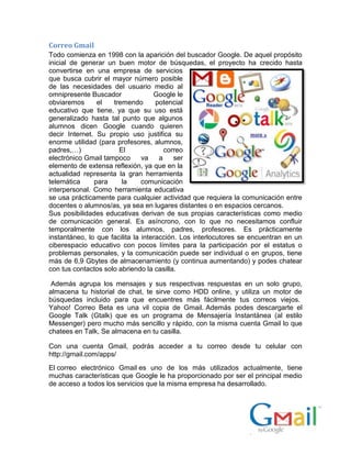 Correo Gmail
Todo comienza en 1998 con la aparición del buscador Google. De aquel propósito
inicial de generar un buen motor de búsquedas, el proyecto ha crecido hasta
convertirse en una empresa de servicios
que busca cubrir el mayor número posible
de las necesidades del usuario medio al
omnipresente Buscador Google le
obviaremos el tremendo potencial
educativo que tiene, ya que su uso está
generalizado hasta tal punto que algunos
alumnos dicen Google cuando quieren
decir Internet. Su propio uso justifica su
enorme utilidad (para profesores, alumnos,
padres,…) El correo
electrónico Gmail tampoco va a ser
elemento de extensa reflexión, ya que en la
actualidad representa la gran herramienta
telemática para la comunicación
interpersonal. Como herramienta educativa
se usa prácticamente para cualquier actividad que requiera la comunicación entre
docentes o alumnos/as, ya sea en lugares distantes o en espacios cercanos.
Sus posibilidades educativas derivan de sus propias características como medio
de comunicación general. Es asíncrono, con lo que no necesitamos confluir
temporalmente con los alumnos, padres, profesores. Es prácticamente
instantáneo, lo que facilita la interacción. Los interlocutores se encuentran en un
ciberespacio educativo con pocos límites para la participación por el estatus o
problemas personales, y la comunicación puede ser individual o en grupos, tiene
más de 6,9 Gbytes de almacenamiento (y continua aumentando) y podes chatear
con tus contactos solo abriendo la casilla.
Además agrupa los mensajes y sus respectivas respuestas en un solo grupo,
almacena tu historial de chat, te sirve como HDD online, y utiliza un motor de
búsquedas incluido para que encuentres más fácilmente tus correos viejos.
Yahoo! Correo Beta es una vil copia de Gmail. Además podes descargarte el
Google Talk (Gtalk) que es un programa de Mensajería Instantánea (al estilo
Messenger) pero mucho más sencillo y rápido, con la misma cuenta Gmail lo que
chatees en Talk, Se almacena en tu casilla.
Con una cuenta Gmail, podrás acceder a tu correo desde tu celular con
http://gmail.com/apps/
El correo electrónico Gmail es uno de los más utilizados actualmente, tiene
muchas características que Google le ha proporcionado por ser el principal medio
de acceso a todos los servicios que la misma empresa ha desarrollado.
 