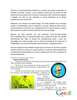 Gmail es un correo electrónico enfocado en usuarios que desean personalizar su
bandeja de entrada a gusto, y que necesitan comunicarse por medio de este
sistema de comunicación que ha venido a revolucionar todo el ámbito de negocios
y trabajos, por ello es muy solicitado un correo electrónico en el trabajo
propósito para que sirve Gmail.
Referente a los servicios que Gmail integra, son todos aquellos que la empresa
Google ha desarrollado y que ha adquirido, una gran ventaja de este servicio,
pues permite tener un todo en uno. Simplemente con la misma cuenta y la misma
clave podemos vincular la cuenta a todos los servicios de Google.
Algunos de esos servicios son tan conocidos como YouTube, Google
Plus y Hangouts. Pero no solamente están esos, existen otros que son también
herramientas muy útiles, la mayoría es completamente gratis, y otras son
expandibles por medio de pago como el servicio de Google Drive e igual con el
Google Maps, que proporciona todavía más información si pagamos por ello.
Esas son algunas de las utilidades de para qué sirve Gmail, es uno de los mejores
servicios de email y cuenta con un gran soporte, y una de las mejores plataformas
completamente personalizable con temas y ajustes para el envío y recepción de
correos electrónicos.
VENTAJAS Y DESVENTAJAS DE GMAIL
PUNTOS POSITIVOS
 Capacidad casi ilimitada de almacenamiento, posee aproximadamente unos
7GB de espacio para mensajes.
 Gmail es el único servicio de correo cuya cuenta
puede permanecer inactiva durante un largo tiempo, sin
ser cancelada.
 Cuenta con el servicio Labs, el cual tiene multitud
de funciones que permiten personalizar u optimizar el
manejo del correo.
 Posee
integrado el motor
de Google para búsquedas.
 La integración con Google docs,
permite visualizar y crear documentos
dentro del correo electrónico.
 La configuración de sus filtros
proporciona un efectivo control del Spam y
 