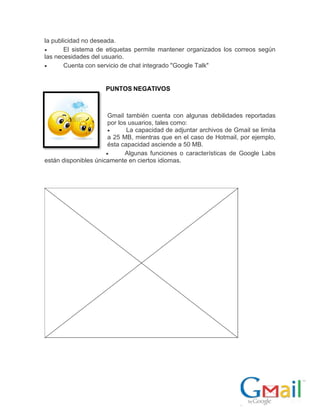 la publicidad no deseada.
 El sistema de etiquetas permite mantener organizados los correos según
las necesidades del usuario.
 Cuenta con servicio de chat integrado "Google Talk"
PUNTOS NEGATIVOS
Gmail también cuenta con algunas debilidades reportadas
por los usuarios, tales como:
 La capacidad de adjuntar archivos de Gmail se limita
a 25 MB, mientras que en el caso de Hotmail, por ejemplo,
ésta capacidad asciende a 50 MB.
 Algunas funciones o características de Google Labs
están disponibles únicamente en ciertos idiomas.
 