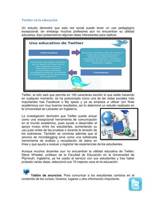 Twitter en la educación
Un estudio demostró que esta red social puede tener un uso pedagógico
excepcional, sin embargo muchos profesores aun no encuentran su utilidad
educativa. Aquí presentamos algunas ideas interesantes para replicar.
Twitter, el sitio web que permite en 140 caracteres escribir lo que estás haciendo
en cualquier momento, se ha posicionado como una de las redes sociales más
importantes tras Facebook o My space y ya se empieza a utilizar con fines
académicos con muy buenos resultados, así lo determinó un estudio realizado en
la Universidad de Leicester en Inglaterra.
La investigación demostró que Twitter puede actuar
como una excepcional herramienta de comunicación
en el mundo académico, pues ayuda a desarrollar el
apoyo mutuo entre los estudiantes, aumentando su
uso justo antes de las pruebas o durante la revisión de
los exámenes. También se comenta además que el
servicio de microblogging sirve como una sofisticada
herramienta de análisis y recopilación de datos en
línea y que ayuda a evaluar y registrar las experiencias de los estudiantes.
Aunque muchos docentes aun no encuentran la utilidad educativa de Twitter;
Steve Wheeler, profesor de la Facultad de Educación en la Universidad de
Plymouth, Inglaterra, ya ha usado el servicio con sus estudiantes y tras haber
probado varias ideas, seleccionó sus 10 mejores usos en la educación:
Tablón de anuncios: Para comunicar a los estudiantes cambios en el
contenido de los cursos, horarios, lugares u otra información importante.
 
