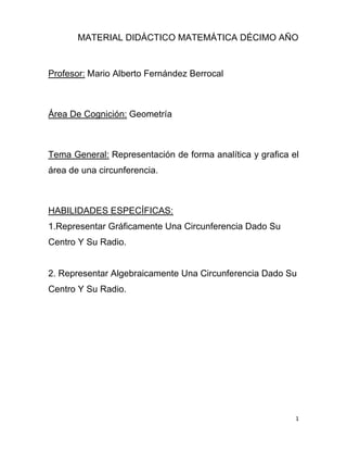 1
MATERIAL DIDÁCTICO MATEMÁTICA DÉCIMO AÑO
Profesor: Mario Alberto Fernández Berrocal
Área De Cognición: Geometría
Tema General: Representación de forma analítica y grafica el
área de una circunferencia.
HABILIDADES ESPECÍFICAS:
1.Representar Gráficamente Una Circunferencia Dado Su
Centro Y Su Radio.
2. Representar Algebraicamente Una Circunferencia Dado Su
Centro Y Su Radio.
 