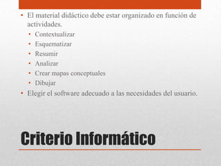Criterio Informático
• El material didáctico debe estar organizado en función de
actividades.
• Contextualizar
• Esquematizar
• Resumir
• Analizar
• Crear mapas conceptuales
• Dibujar
• Elegir el software adecuado a las necesidades del usuario.
 