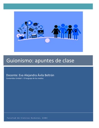   1	
  
Docente:	
  Eva	
  Alejandra	
  Ávila	
  Beltrán	
  
Contenidos	
  Unidad	
  I:	
  	
  El	
  lenguaje	
  de	
  los	
  medios	
  	
  
	
  
Guionismo:	
  apuntes	
  de	
  clase	
  
	
  
F a c u l t a d 	
   d e 	
   C i e n c i a s 	
   H u m a n a s , 	
   U A B C 	
  
 