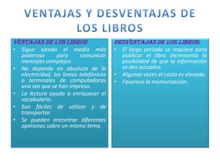VENTAJAS DE LOS LIBROS                   DESVENTAJAS DE LOS LIBROS.
• Sigue siendo el medio más              • El largo periodo se requiere para
  poderoso       para      comunicar       publicar el libro incrementa la
  mensajes complejos.                      posibilidad de que la información
• No depende en absoluto de la             se des actualice.
  electricidad, las líneas telefónicas   • Algunas veces el costo es elevado.
  o terminales de computadoras           • Favorece la memorización.
  una vez que se han impreso.
• La lectura ayuda a enriquecer el
  vocabulario.
• Son fáciles de utilizar y de
  transportar.
• Se pueden encontrar diferentes
  opiniones sobre un mismo tema.
 
