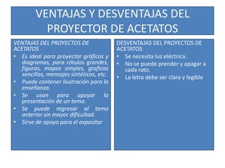 VENTAJAS Y DESVENTAJAS DEL
           PROYECTOR DE ACETATOS
VENTAJAS DEL PROYECTOS DE                 DESVENTAJAS DEL PROYECTOS DE
ACETATOS                                  ACETATOS
• Es ideal para proyectar gráficos y      • Se necesita luz eléctrica.
   diagramas, para rótulos grandes,       • No se puede prender y apagar a
   figuras, mapas simples, graficas          cada rato.
   sencillas, mensajes sintéticos, etc.   • La letra debe ser clara y legible
• Puede contener ilustración para la
   enseñanza.
• Se usan para apoyar la
   presentación de un tema.
• Se puede regresar al tema
   anterior sin mayor dificultad.
• Sirve de apoyo para el expositor
 
