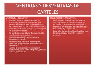 VENTAJAS Y DESVENTAJAS DE
                     CARTELES
VENTAJAS DE LOS CARTELES                              DESVENTAJAS DE LOS CARTELES
• Facilita a mostrar los resultados de un             • Limitaciones creativas y escaso nivel de
   contenido complejo, mejor que en una                  atención, debido a que las personas en
   presentación verbal (con mayor posibilidad            promedio lo ven menos de 10 segundos.
   de comprensión por parte del que lo recibe).       • Los textos promedio de los exteriores solo
• Permite la lectura en un lugar especifico para         tiene entre 7 y 10 palabras.
   un publico interesado.                             • Poca selectividad de publico dirigido a todos
• Se puede retornar al lugar de presentación             los segmentos en general y a nadie en
   cuantas veces sea necesario.                          particular.
• Posibilita estudiar la presentación de
   imágenes en detalle.
• El autor puede distribuir, en cualquier
   momento, plegables con información mas
   detallada.
• Admite la utilización de varios tipos de
   ilustraciones, tales como fotografías, graficos,
   dibujos, pinturas, etc
 