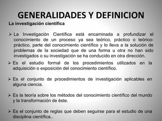 GENERALIDADES Y DEFINICION
La investigación científica
 La Investigación Científica está encaminada a profundizar el
conocimiento de un proceso ya sea teórico, práctico o teórico-
práctico, parte del conocimiento científico y lo lleva a la solución de
problemas de la sociedad que de una forma u otra no han sido
investigados o su investigación se ha conducido en otra dirección.
 Es el estudio formal de los procedimientos utilizados en la
adquisición o exposición del conocimiento científico.
 Es el conjunto de procedimientos de investigación aplicables en
alguna ciencia.
 Es la teoría sobre los métodos del conocimiento científico del mundo
y la transformación de éste.
 Es el conjunto de reglas que deben seguirse para el estudio de una
disciplina científica..
 