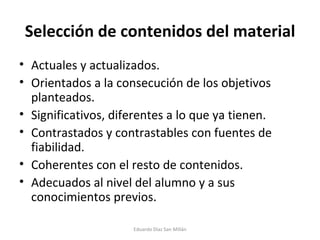 Selección de contenidos del material Actuales y actualizados. Orientados a la consecución de los objetivos planteados. Significativos, diferentes a lo que ya tienen. Contrastados y contrastables con fuentes de fiabilidad. Coherentes con el resto de contenidos. Adecuados al nivel del alumno y a sus conocimientos previos. Eduardo Díaz San Millán 