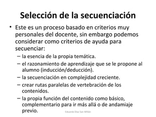 Selección de la secuenciación Este es un proceso basado en criterios muy personales del docente, sin embargo podemos considerar como criterios de ayuda para secuenciar: la esencia de la propia temática. el razonamiento de aprendizaje que se le propone al alumno (inducción/deducción). la secuenciación en complejidad creciente.  crear rutas paralelas de vertebración de los contenidos. la propia función del contenido como básico, complementario para ir más allá o de andamiaje previo. Eduardo Díaz San Millán 