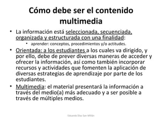Cómo debe ser el contenido multimedia La información está  seleccionada, secuenciada, organizada y estructurada con una finalidad : aprender: conceptos, procedimientos y/o actitudes. Orientada: a los estudiantes  a los cuales va dirigido, y por ello, debe de prever diversas maneras de acceder y ofrecer la información, así como también incorporar recursos y actividades que fomenten la aplicación de diversas estrategias de aprendizaje por parte de los estudiantes. Multimedia : el material presentará la información a través del medio(a) más adecuado y a ser posible a través de múltiples medios. Eduardo Díaz San Millán 