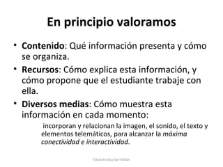 En principio valoramos Contenido : Qué información presenta y cómo se organiza. Recursos : Cómo explica esta información, y cómo propone que el estudiante trabaje con ella. Diversos medias : Cómo muestra esta información en cada momento:   incorporan y relacionan la imagen, el sonido, el texto y elementos telemáticos, para alcanzar la  máxima conectividad e interactividad . Eduardo Díaz San Millán 