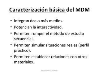 Caracterización básica  del MDM Integran dos o más medios. Potencian la interactividad. Permiten romper el método de estudio secuencial. Permiten simular situaciones reales (perfil práctico). Permiten establecer relaciones con otros materiales. Eduardo Díaz San Millán 