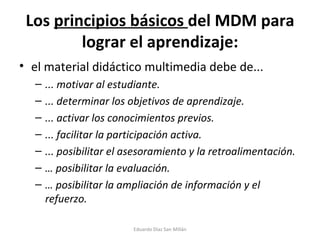 Los  principios básicos  del MDM para lograr el aprendizaje: el material didáctico multimedia debe de... ... motivar al estudiante. ... determinar los objetivos de aprendizaje. ... activar los conocimientos previos. ... facilitar la participación activa. ... posibilitar el asesoramiento y la retroalimentación. …  posibilitar la evaluación. …  posibilitar la ampliación de información y el refuerzo. Eduardo Díaz San Millán 