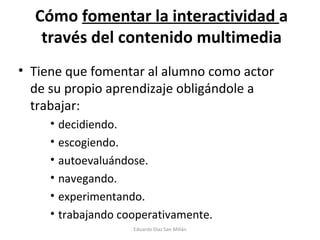 Cómo  fomentar la interactividad  a través del contenido multimedia Tiene que fomentar al alumno como actor de su propio aprendizaje obligándole a trabajar: decidiendo. escogiendo. autoevaluándose. navegando. experimentando. trabajando cooperativamente. Eduardo Díaz San Millán 