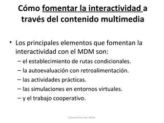 Cómo  fomentar la interactividad  a través del contenido multimedia Los principales elementos que fomentan la interactividad con el MDM son: el establecimiento de rutas condicionales. la autoevaluación con retroalimentación. las actividades prácticas. las simulaciones en entornos virtuales. y el trabajo cooperativo. Eduardo Díaz San Millán 
