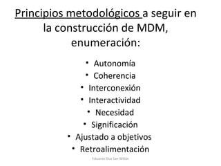 Principios metodológicos  a seguir en la construcción de MDM, enumeración: Autonomía Coherencia Interconexión Interactividad Necesidad Significación Ajustado a objetivos  Retroalimentación Eduardo Díaz San Millán 