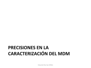 PRECISIONES EN LA CARACTERIZACIÓN DEL MDM Eduardo Díaz San Millán 