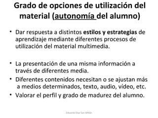 Grado de opciones de utilización del material ( autonomía  del alumno) Dar respuesta a distintos  estilos y estrategias  de aprendizaje mediante diferentes procesos de utilización del material multimedia. La presentación de una misma información a través de diferentes media. Diferentes contenidos necesitan o se ajustan más  a medios determinados, texto, audio, vídeo, etc. Valorar el perfil y grado de madurez del alumno. Eduardo Díaz San Millán 